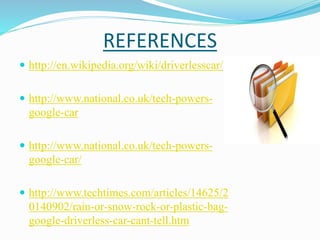 REFERENCES
 http://en.wikipedia.org/wiki/driverlesscar/
 http://www.national.co.uk/tech-powers-
google-car
 http://www.national.co.uk/tech-powers-
google-car/
 http://www.techtimes.com/articles/14625/2
0140902/rain-or-snow-rock-or-plastic-bag-
google-driverless-car-cant-tell.htm
 