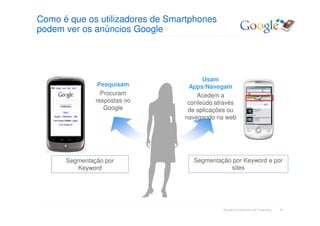 Como é que os utilizadores de Smartphones
podem ver os anúncios Google




                                       Usam
                Pesquisam         Apps/Navegam
                 Procuram            Acedem a
               respostas no       conteúdo através
                  Google          de aplicações ou
                                 navegando na web




      Segmentação por              Segmentação por Keyword e por
         Keyword                              sites




                                             Google Confidential and Proprietary   10
 