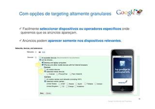 Com opções de targeting altamente granulares


 Facilmente seleccionar dispositivos ou operadores específicos onde
queremos que os anúncios apareçam.

 Anúncios podem aparecer somente nos dispositivos relevantes.




                                                                                           13
                                                     Google Confidential and Proprietary
 