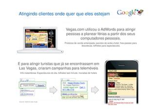 Atingindo clientes onde quer que eles estejam


                                               Vegas.com utilizou o AdWords para atingir
                                               pessoas a planear férias a partir dos seus
                                                       computadores pessoais.
                                              Produtos de venda antecipada: pacotes de avião+hotel, free-passes para
                                                              discotecas, bilhetes para espectáculos




E para atingir turistas que já se encontrassem em
Las Vegas, criaram campanhas para telemóveis
 Info instantânea: Espectáculos do dia, bilhetes last-minute, moradas de hoteis



                                            [Ad] - Vegas Shows+Tours -
     Vegas shows                             Do Vegas Right(tm) -
                                             mobile.vegas.com - Call: 1-
                                            877-789-7770




Source: Internal case study                                                              Google Confidential and Proprietary   16
 