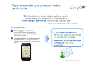 Testar e aprender para conseguir melhor
 performance

                  “Mobile advertising seems to be a well-kept secret…
                    we're finding that mobile can actually deliver a
                lower cost per conversion than desktop targeted ads.”
                                               Danny Huynh, associate search director, Razorfish


O que fez a Razorfish?

1   Testaram páginas alternativas e
    verificaram melhores resultados com                  7.5% mais eficientes em
    páginas que incluiam a localização das
    lojas mais próximas.                                 termos de custo de conversão
                                                         vs campanhas em PCs
2   Testaram variações de textos específicas
    para telemóveis ae verificaram melhores
    resultados com anúncios que mencionavam              Mais de 9.3% de conversões
    iPhone.                                              adicionais com texto
                                                         específico

                    Retailer Location




                                                                           Google Confidential and Proprietary   17
 