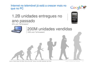Internet no telemóvel já está a crescer mais no
  que no PC


     1.2B unidades entregues no
     ano passado
     20% com “full browsers”


                                      200M unidades vendidas
                                      100% com “full browsers”




Source: Cellular-News Feb 2008, Informa Nov 2007, Gartner June 2008, eMarketer April 2008   Google Confidential and Proprietary   3
 