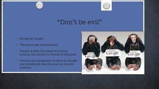 “Don’t be evil” Devise de Google “Ne soyez pas malveillants” Tendre à faire les justes et bonnes actions, les choses correctes et éthiques Volonté des dirigeants de faire de Google une société qui oeuvre pour un monde meilleur 