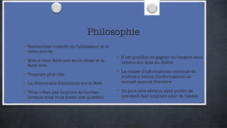 Philosophie Rechercher l'intérêt de l'utilisateur et le reste suivra Mieux vaut faire une seule chose et la faire bien Toujours plus vite La démocratie fonctionne sur le Web Vous n'êtes pas toujours au bureau lorsque vous vous posez une question Il est possible de gagner de l'argent sans vendre son âme au diable La masse d'informations continue de croîtreLe besoin d'informations ne connaît aucune frontière On peut être sérieux sans porter de cravateIl faut toujours aller de l'avant 