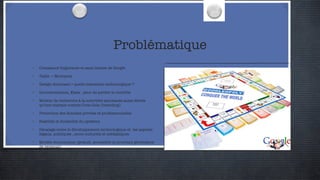 Problématique Croissance fulgurante et sans limites de Google Taille -> Monopole  Design dominant > quelle transition technologique ? Gouvernements, Etats : peur de perdre le contrôle Moteur de recherche à la notoriété spontanée aussi élevée qu’une marque comme Coca-Cola (branding) Protection des données privées et professionnelles Stabilité et durabilité du système Décalage entre le développement technologique et  les aspects légaux, politiques , socio-culturels et médiatiques Modèle économique (gratuit, accessible et pourtant générateur de revenus) 