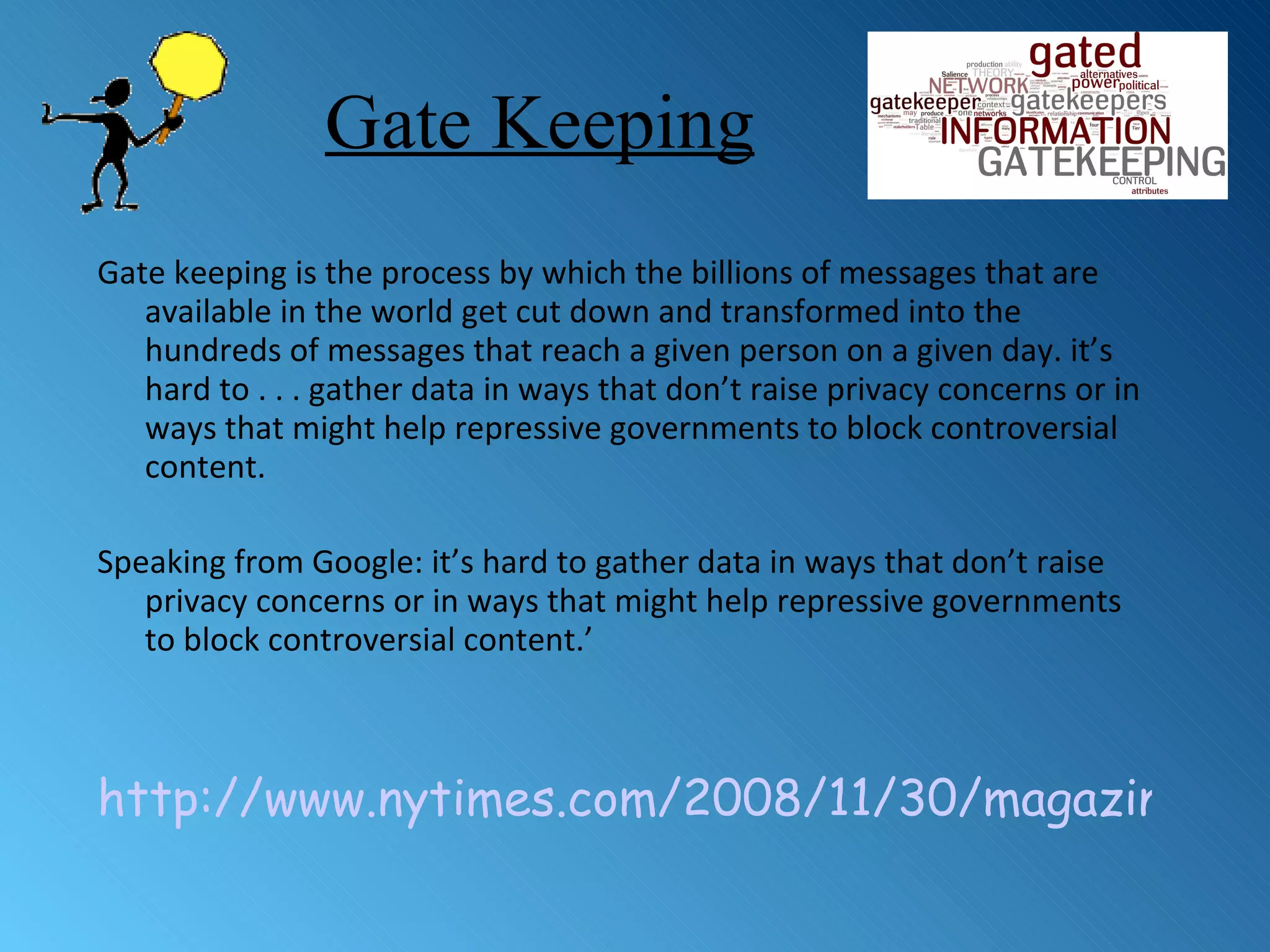 Gate Keeping Gate keeping is the process by which the billions of messages that are available in the world get cut down and transformed into the hundreds of messages that reach a given person on a given day.  it’s hard to . . . gather data in ways that don’t raise privacy concerns or in ways that might help repressive governments to block controversial content.  Speaking from Google: it’s hard to gather data in ways that don’t raise privacy concerns or in ways that might help repressive governments to block controversial content.’ http://www.nytimes.com/2008/11/30/magazine/30google-t.html 