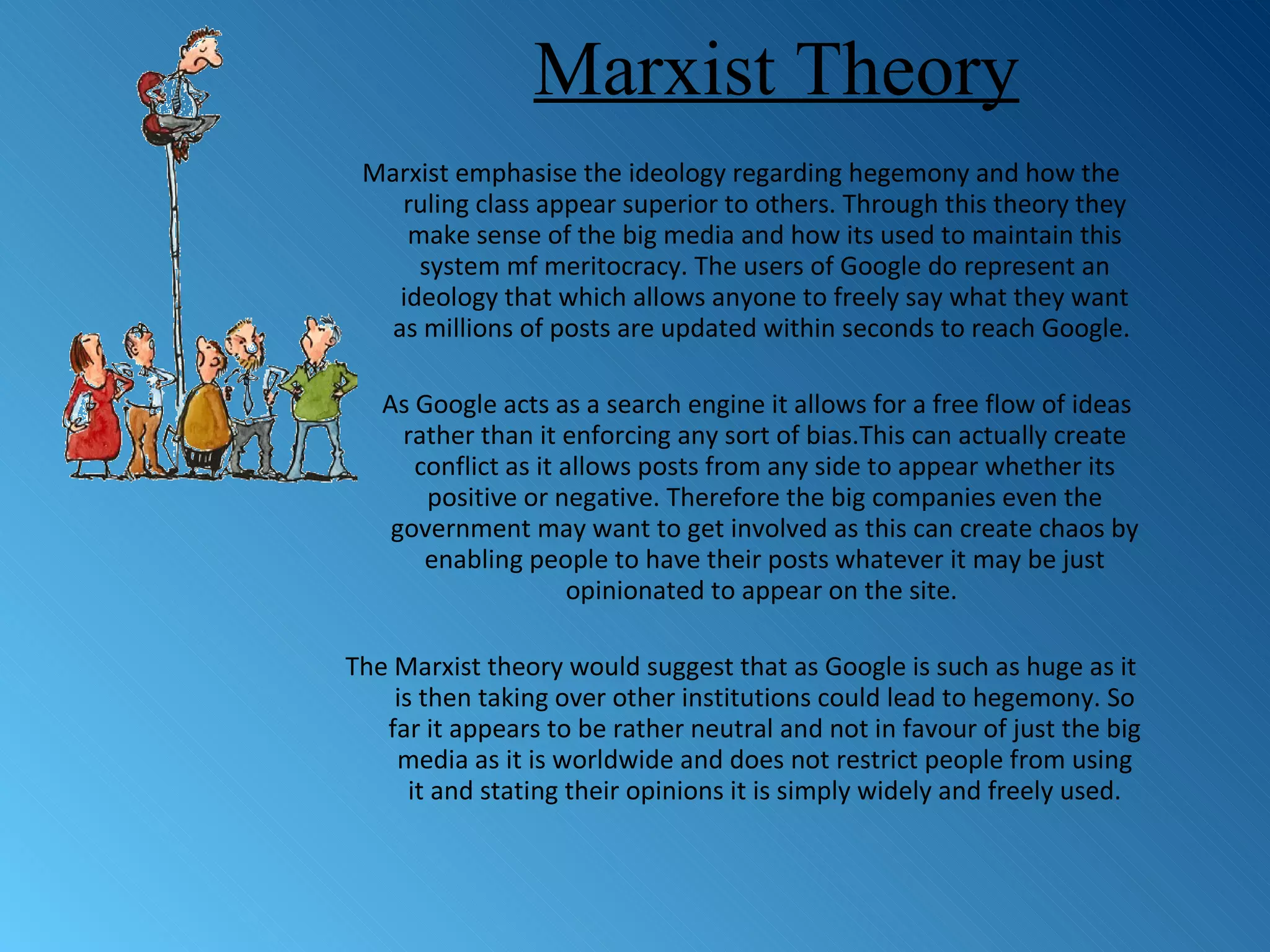 Marxist Theory Marxist emphasise the ideology regarding hegemony and how the ruling class appear superior to others. Through this theory they make sense of the big media and how its used to maintain this system mf meritocracy. The users of Google do represent an ideology that which allows anyone to freely say what they want as millions of posts are updated within seconds to reach Google.  As Google acts as a search engine it allows for a free flow of ideas rather than it enforcing any sort of bias.This can actually create conflict as it allows posts from any side to appear whether its positive or negative. Therefore the big companies even the government may want to get involved as this can create chaos by enabling people to have their posts whatever it may be just opinionated to appear on the site.  The Marxist theory would suggest that as Google is such as huge as it is then taking over other institutions could lead to hegemony. So far it appears to be rather neutral and not in favour of just the big media as it is worldwide and does not restrict people from using it and stating their opinions it is simply widely and freely used. 