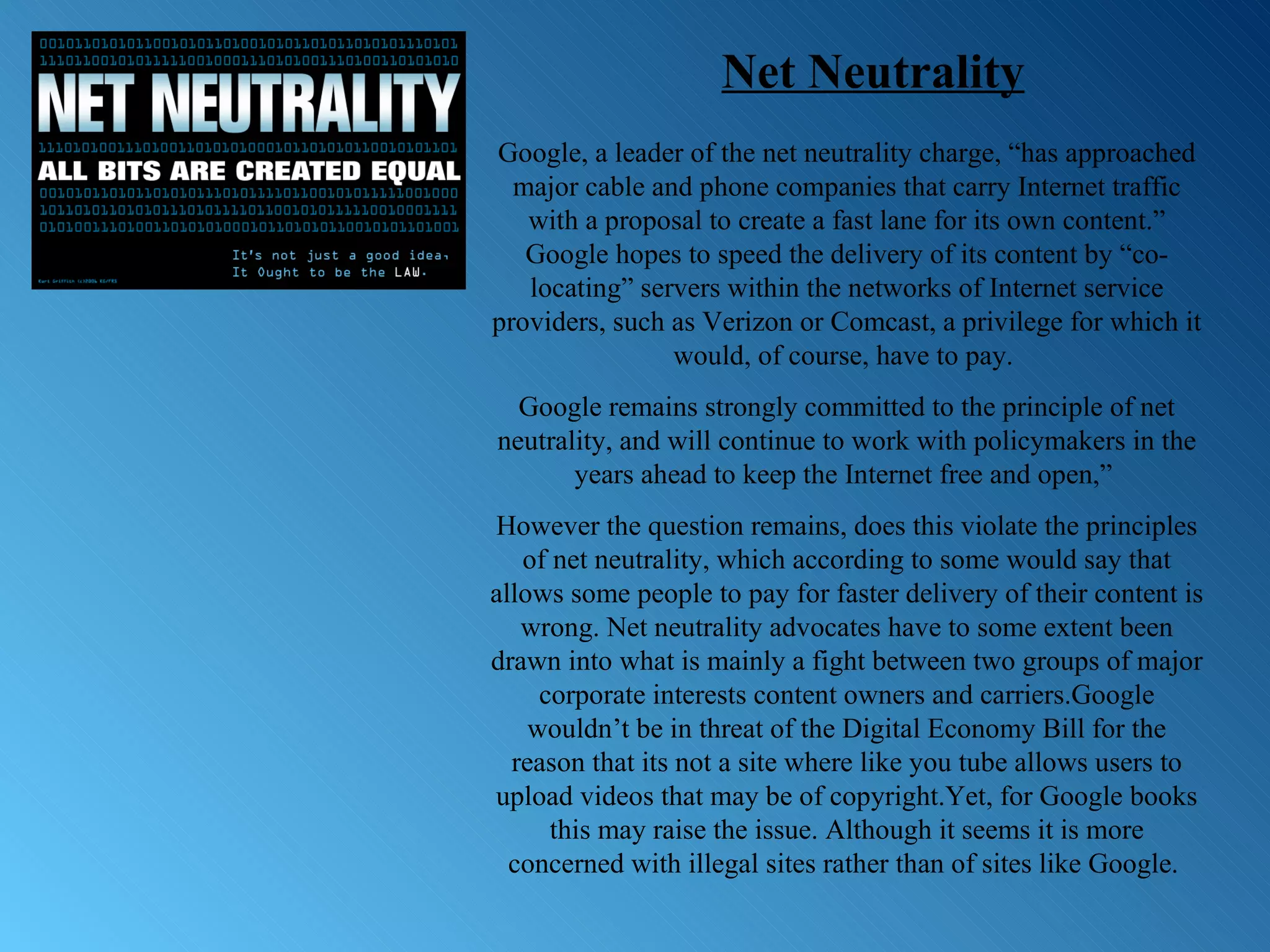 Google, a leader of the net neutrality charge, “has approached major cable and phone companies that carry Internet traffic with a proposal to create a fast lane for its own content.” Google hopes to speed the delivery of its content by “co-locating” servers within the networks of Internet service providers, such as Verizon or Comcast, a privilege for which it would, of course, have to pay.  Google remains strongly committed to the principle of net neutrality, and will continue to work with policymakers in the years ahead to keep the Internet free and open,”  However the question remains, does this violate the principles of net neutrality, which according to some would say that allows some people to pay for faster delivery of their content is wrong. Net neutrality advocates have to some extent been drawn into what is mainly a fight between two groups of major corporate interests content owners and carriers.Google wouldn’t be in threat of the Digital Economy Bill for the reason that its not a site where like you tube allows users to upload videos that may be of copyright.Yet, for Google books this may raise the issue. Although it seems it is more concerned with illegal sites rather than of sites like Google.  Net Neutrality 
