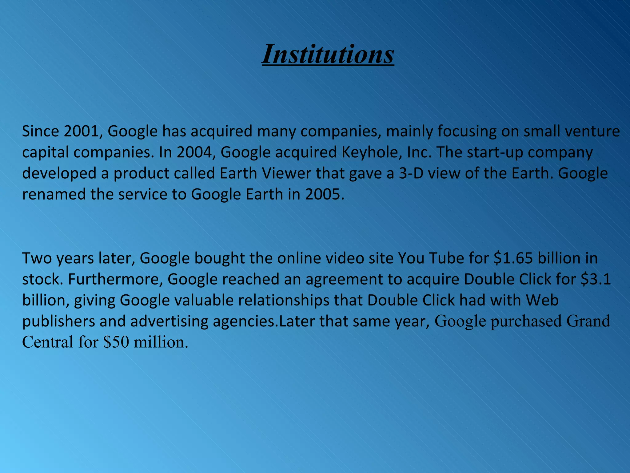Since 2001, Google has acquired many companies, mainly focusing on small venture capital companies. In 2004, Google acquired Keyhole, Inc. The start-up company developed a product called Earth Viewer that gave a 3-D view of the Earth. Google renamed the service to Google Earth in 2005.  Two years later, Google bought the online video site You Tube for $1.65 billion in stock. Furthermore, Google reached an agreement to acquire Double Click for $3.1 billion, giving Google valuable relationships that Double Click had with Web publishers and advertising agencies.Later that same year,  Google purchased Grand Central for $50 million. Institutions 