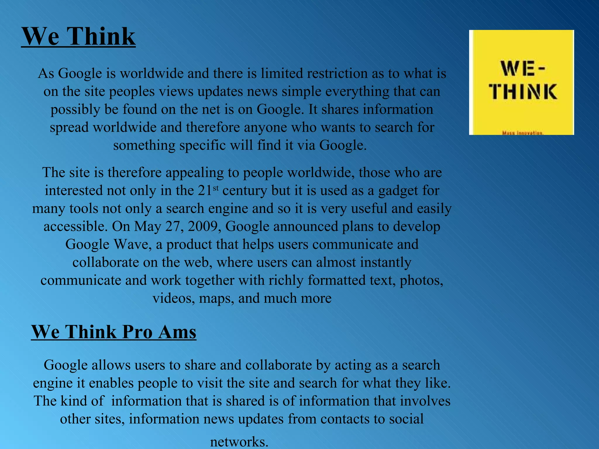 As Google is worldwide and there is limited restriction as to what is on the site peoples views updates news simple everything that can possibly be found on the net is on Google. It shares information spread worldwide and therefore anyone who wants to search for something specific will find it via Google.  The site is therefore appealing to people worldwide, those who are interested not only in the 21 st  century but it is used as a gadget for many tools not only a search engine and so it is very useful and easily accessible. On May 27, 2009, Google announced plans to develop Google Wave, a product that helps users communicate and collaborate on the web, where users can almost instantly communicate and work together with richly formatted text, photos, videos, maps, and much more We Think Pro Ams Google allows users to share and collaborate by acting as a search engine it enables people to visit the site and search for what they like. The kind of  information that is shared is of information that involves other sites, information news updates from contacts to social networks.   We Think 