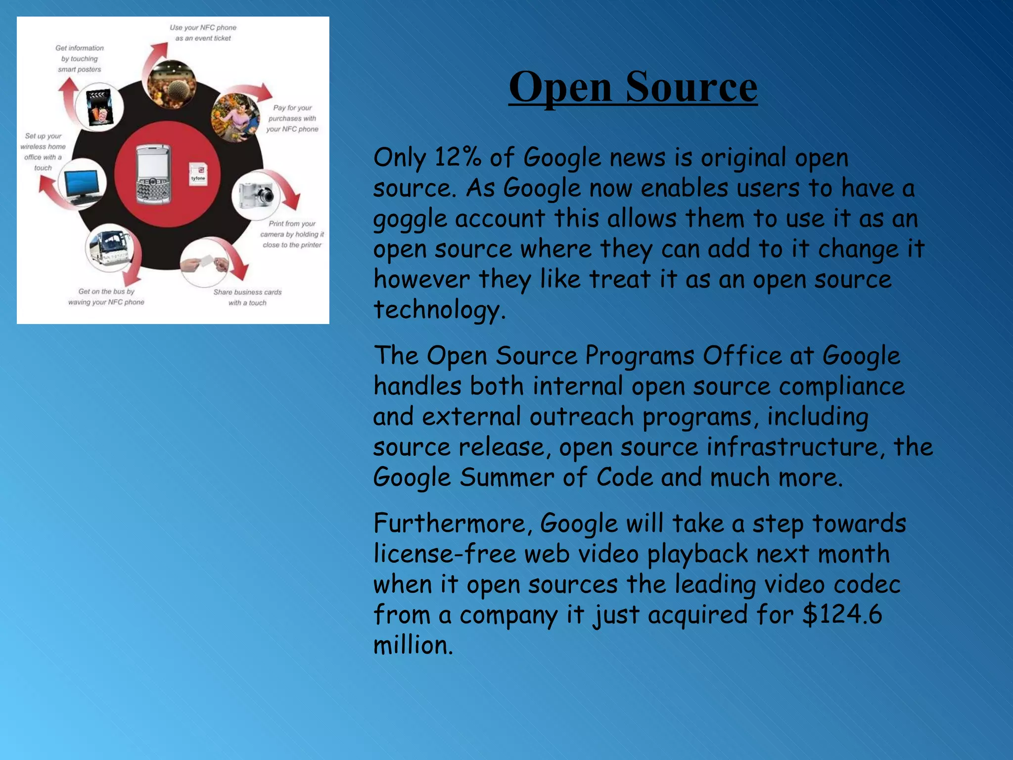 Only 12% of Google news is original open source. As Google now enables users to have a goggle account this allows them to use it as an open source where they can add to it change it however they like treat it as an open source technology.  The Open Source Programs Office at Google handles both internal open source compliance and external outreach programs, including source release, open source infrastructure, the Google Summer of Code and much more. Furthermore, Google will take a step towards license-free web video playback next month when it open sources the leading video codec from a company it just acquired for $124.6 million. Open Source 