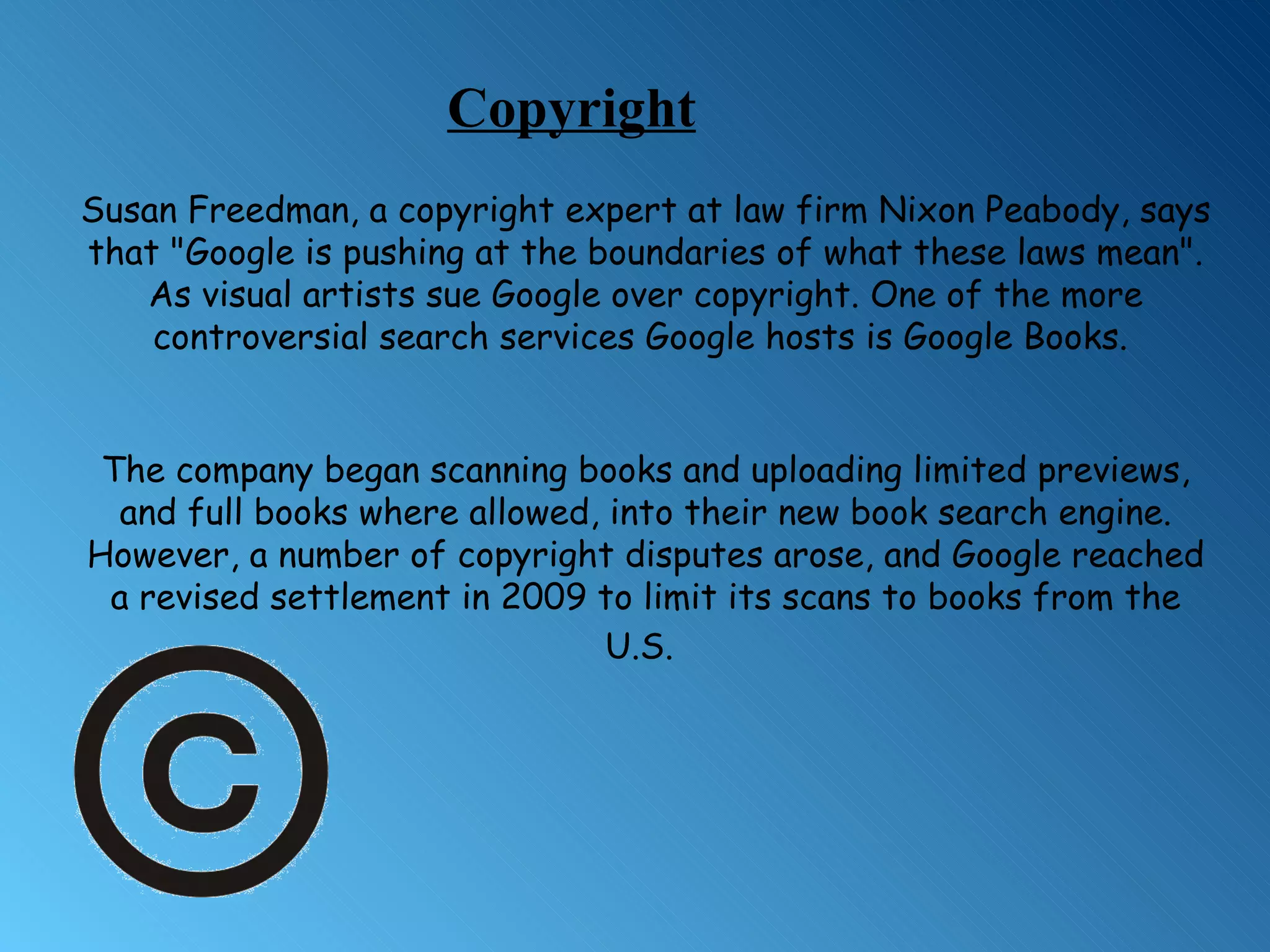 Susan Freedman, a copyright expert at law firm Nixon Peabody, says that &quot;Google is pushing at the boundaries of what these laws mean&quot;. As  visual artists sue Google over copyright. One of the more controversial search services Google hosts is Google Books.  The company began scanning books and uploading limited previews, and full books where allowed, into their new book search engine. However, a number of copyright disputes arose, and Google reached a revised settlement in 2009 to limit its scans to books from the U.S.   Copyright 