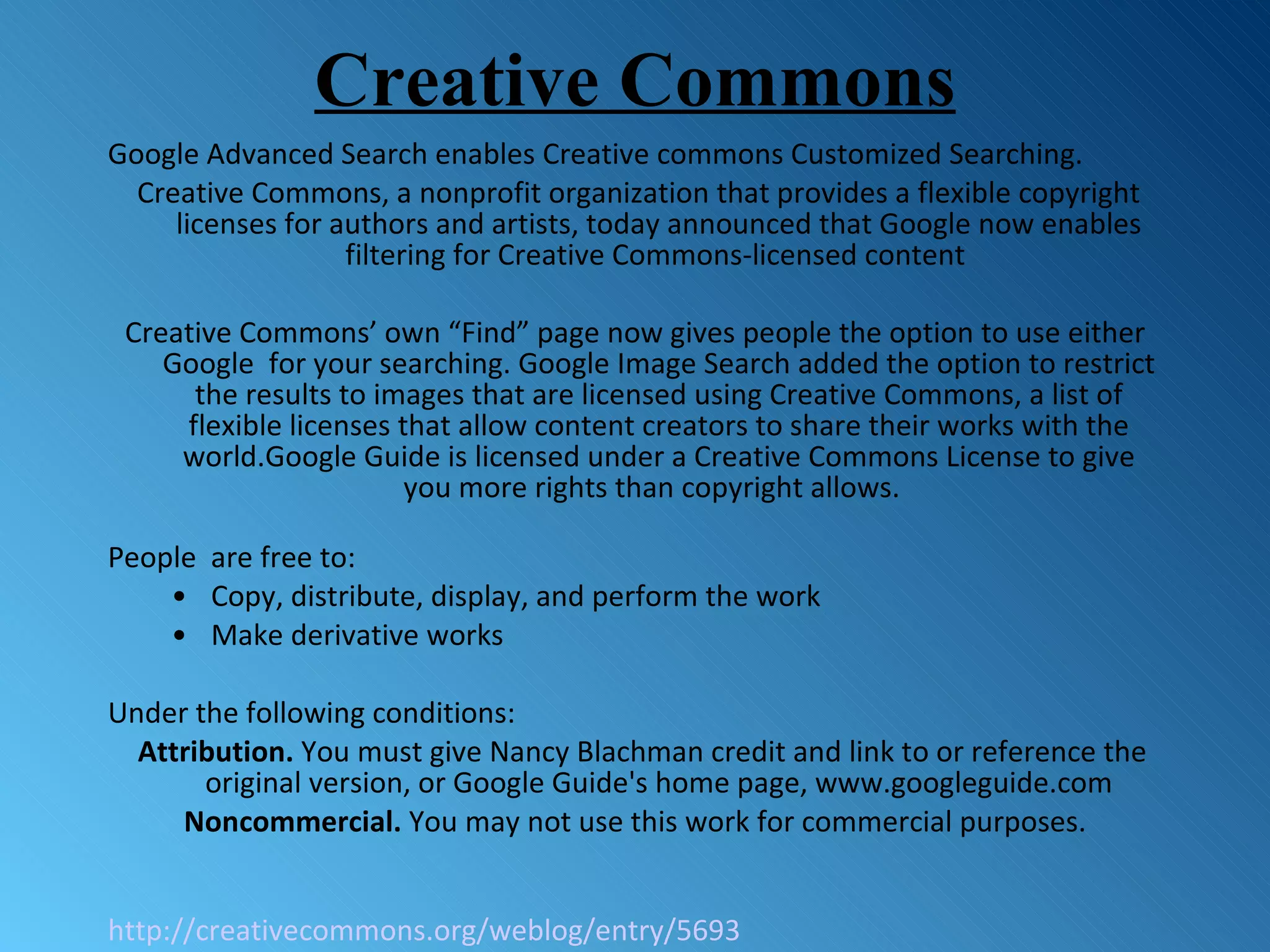Creative Commons Google Advanced Search enables Creative commons Customized Searching. Creative Commons, a nonprofit organization that provides a flexible copyright licenses for authors and artists, today announced that Google now enables filtering for Creative Commons-licensed content  Creative Commons’ own “Find” page now gives people the option to use either Google  for your searching.  Google Image Search added the option to restrict the results to images that are licensed using Creative Commons, a list of flexible licenses that allow content creators to share their works with the world.Google Guide is licensed under a Creative Commons License to give you more rights than copyright allows.  People  are free to:  Copy, distribute, display, and perform the work  Make derivative works  Under the following conditions:  Attribution.  You must give Nancy Blachman credit and link to or reference the original version, or Google Guide's home page, www.googleguide.com Noncommercial.  You may not use this work for commercial purposes. http://creativecommons.org/weblog/entry/5693 
