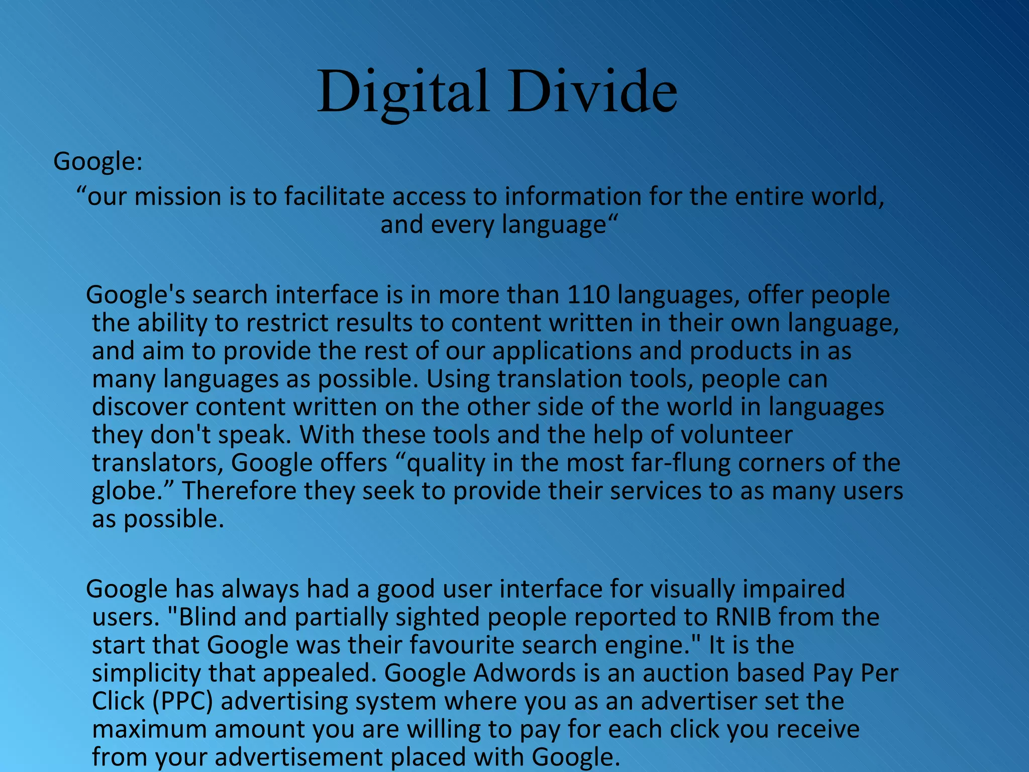 Digital Divide Google: “ our mission is to facilitate access to information for the entire world, and every language“ Google's search interface is in more than 110 languages, offer people the ability to restrict results to content written in their own language, and aim to provide the rest of our applications and products in as many languages as possible. Using translation tools, people can discover content written on the other side of the world in languages they don't speak. With these tools and the help of volunteer translators, Google offers “quality in the most far-flung corners of the globe.” Therefore they seek to provide their services to as many users as possible. Google has always had a good user interface for visually impaired users. &quot;Blind and partially sighted people reported to RNIB from the start that Google was their favourite search engine.&quot; It is the simplicity that appealed. Google Adwords is an auction based Pay Per Click (PPC) advertising system where you as an advertiser set the maximum amount you are willing to pay for each click you receive from your advertisement placed with Google. 