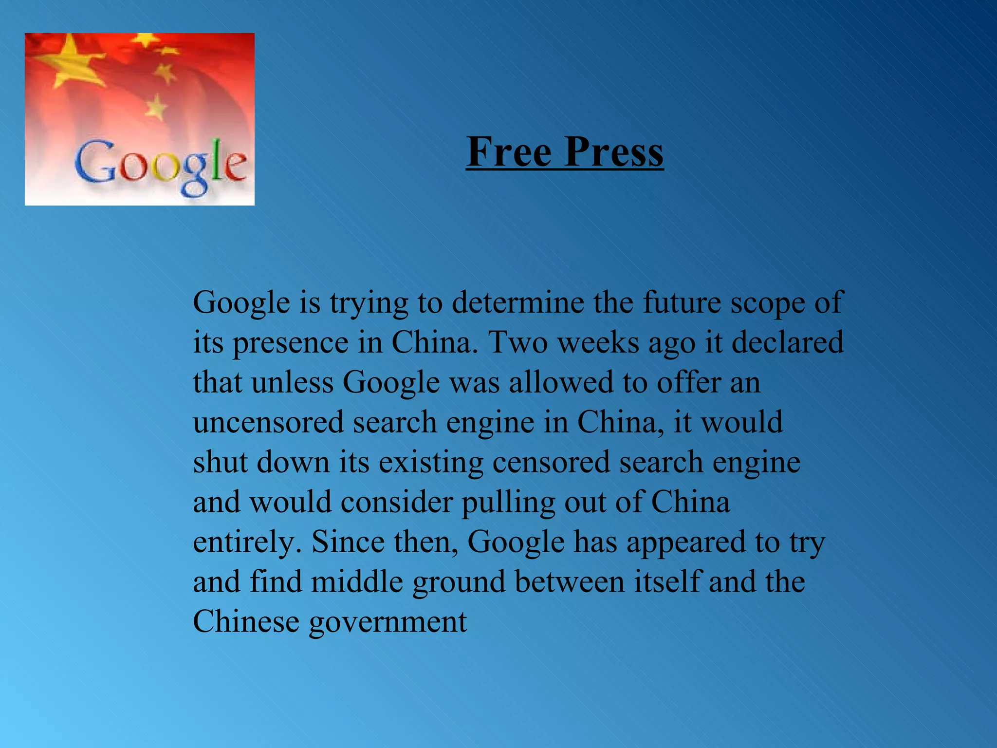 Google is trying to determine the future scope of its presence in China. Two weeks ago it declared that unless Google was allowed to offer an uncensored search engine in China, it would shut down its existing censored search engine and would consider pulling out of China entirely. Since then, Google has appeared to try and find middle ground between itself and the Chinese government Free Press 
