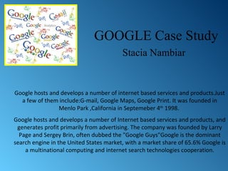 GOOGLE Case Study Stacia Nambiar Google hosts and develops a number of internet based services and products.Just a few of them include:G-mail, Google Maps,  Google Print. It was founded in Menlo Park ,California in Septemeber 4 th  1998.  Google hosts and develops a number of Internet based services and products, and generates profit primarily from advertising. The company was founded by Larry Page and Sergey Brin, often dubbed the &quot;Google Guys&quot;Google is the dominant search engine in the United States market, with a market share of 65.6%  Google is a multinational computing and internet search technologies cooperation. 
