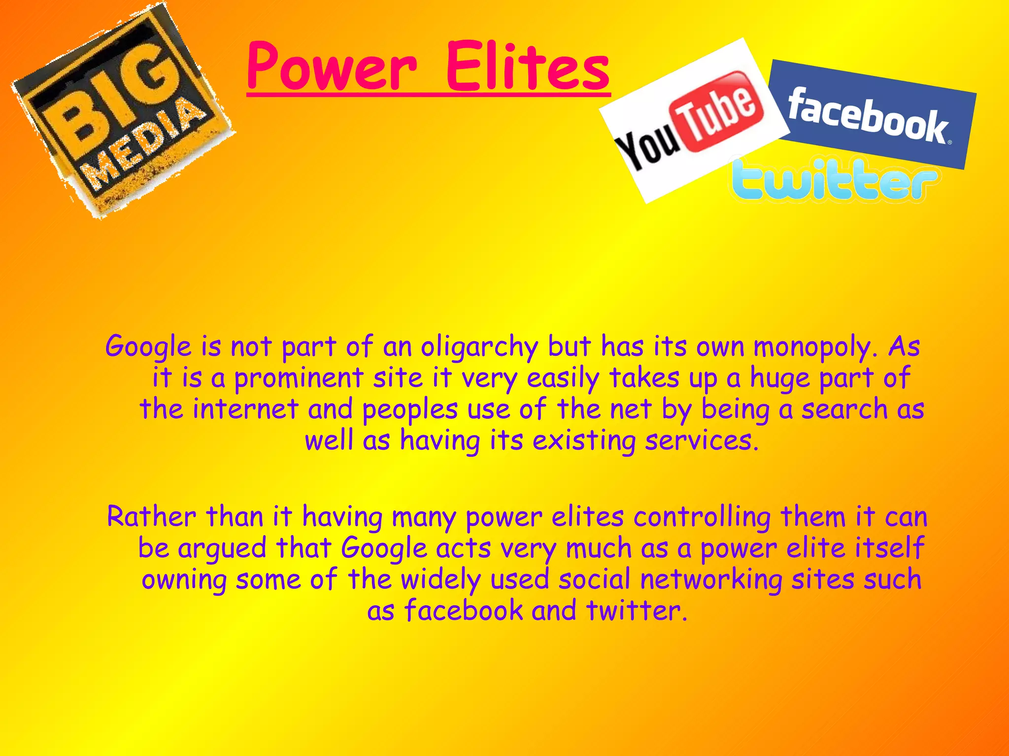 Power Elites Google is not part of an oligarchy but has its own monopoly. As it is a prominent site it very easily takes up a huge part of the internet and peoples use of the net by being a search as well as having its existing services. Rather than it having many power elites controlling them it can be argued that Google acts very much as a power elite itself owning some of the widely used social networking sites such as facebook and twitter.  