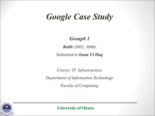 Google Case Study
Group# 1
Roll# (3002, 3006)
Submitted to Inam Ul Haq
Course: IT Infrastructure
Department of Information Technology
Faculty of Computing
University of Okara
 