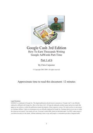 Google Cash 3rd Edition
                                How To Earn Thousands Writing
                                  Google AdWords Part-Time
                                                       Part 1 of 6
                                                  By Chris Carpenter

                                        © Copyright 2003-2009. All rights reserved.




            Approximate time to read this document: 12 minutes




Legal Disclaimer:
GOOGLE is a trademark of Google Inc. This digital publication (ebook) known commonly as “Google Cash” is not officially
endorsed or affiliated with Google Inc. (But we like them a lot!). All logos & trademarks, product names and service marks that
appear on our website or within this publication remain the property of their respective owners. We teach you how to earn money
as a freelance affiliate. Under no circumstances are you officially employed by Google Inc. Earnings shown on our sites or within
this ebook are not typical. Your results will vary. Everyone's results differ, based on individual input. You WILL make money if
you follow the advice in this ebook. Affiliate marketing is here to stay and Google is a tremendous provider of targeted traffic.




                                                                 1
 
