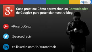Caso práctico: Cómo aprovechar las Comunidades
de Google+ para potenciar nuestro blog

+RicardoCruz
@zurcodracir
es.linkedin.com/in/zurcodracir

 