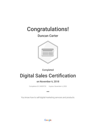 Congratulations!
Duncan Carter
Completed
Digital Sales Certiﬁcation
on November 6, 2018
Completion ID: 24059720 Expires: November 6, 2020
You know how to sell digital marketing services and products.
 