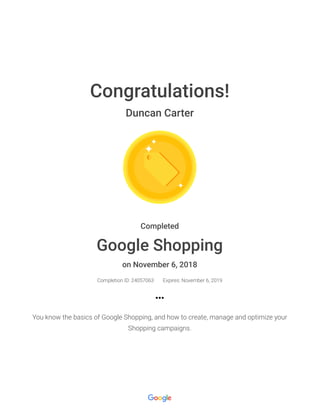 Congratulations!
Duncan Carter
Completed
Google Shopping
on November 6, 2018
Completion ID: 24057063 Expires: November 6, 2019
You know the basics of Google Shopping, and how to create, manage and optimize your
Shopping campaigns.
 