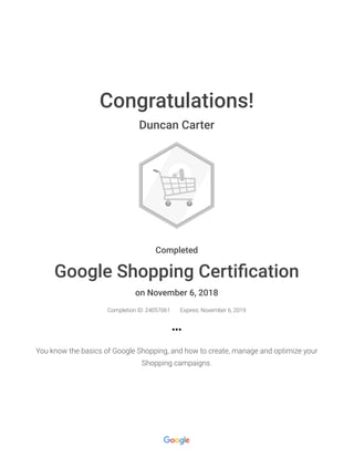 Congratulations!
Duncan Carter
Completed
Google Shopping Certiﬁcation
on November 6, 2018
Completion ID: 24057061 Expires: November 6, 2019
You know the basics of Google Shopping, and how to create, manage and optimize your
Shopping campaigns.
 