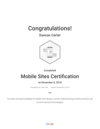Congratulations!
Duncan Carter
Completed
Mobile Sites Certiﬁcation
on November 6, 2018
Completion ID: 24071426 Expires: November 6, 2019
You have strong knowledge of mobile sites design, and an understanding of best practices and
current browser technologies.
 