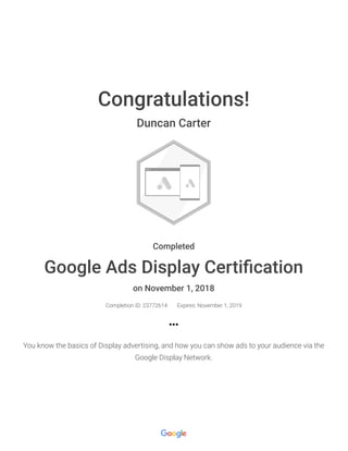 Congratulations!
Duncan Carter
Completed
Google Ads Display Certiﬁcation
on November 1, 2018
Completion ID: 23772614 Expires: November 1, 2019
You know the basics of Display advertising, and how you can show ads to your audience via the
Google Display Network.
 