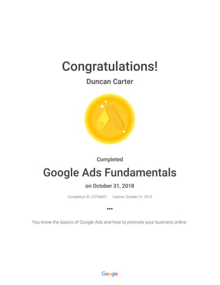 Congratulations!
Duncan Carter
Completed
Google Ads Fundamentals
on October 31, 2018
Completion ID: 23750607 Expires: October 31, 2019
You know the basics of Google Ads and how to promote your business online.
 