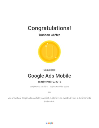 Congratulations!
Duncan Carter
Completed
Google Ads Mobile
on November 2, 2018
Completion ID: 23879312 Expires: November 2, 2019
You know how Google Ads can help you reach customers on mobile devices in the moments
that matter.
 