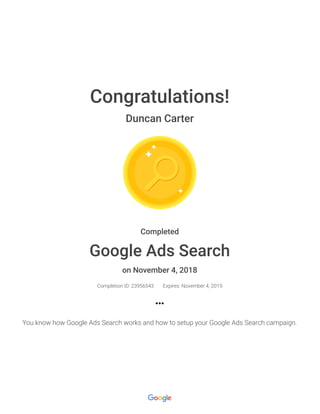 Congratulations!
Duncan Carter
Completed
Google Ads Search
on November 4, 2018
Completion ID: 23956543 Expires: November 4, 2019
You know how Google Ads Search works and how to setup your Google Ads Search campaign.
 