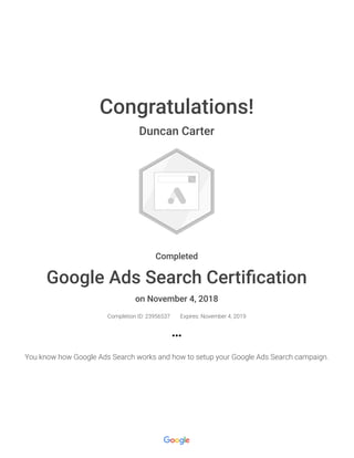Congratulations!
Duncan Carter
Completed
Google Ads Search Certiﬁcation
on November 4, 2018
Completion ID: 23956537 Expires: November 4, 2019
You know how Google Ads Search works and how to setup your Google Ads Search campaign.
 