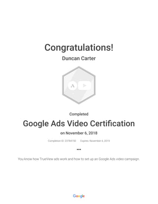 Congratulations!
Duncan Carter
Completed
Google Ads Video Certiﬁcation
on November 6, 2018
Completion ID: 23784150 Expires: November 6, 2019
You know how TrueView ads work and how to set up an Google Ads video campaign.
 