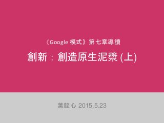 《Google 模式》第七章導讀
創新：創造原生泥漿 (上)
葉懿心 2015.5.23
 