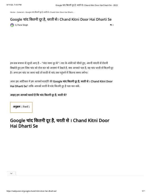 4/11/22, 7:43 PM Google चांद कितनी दू र है, धरती से। Chand Kitni Door Hai Dharti Se - 2022
https://webpuran.in/google-chand-kitni-door-hai-dharti-se/ 1/7
Home  General  Google चांद कितनी दूर है, धरती से। Chand Kitni Door Hai Dharti...
Google चांद कितनी दूर है, धरती से। Chand Kitni Door Hai Dharti Se
By Parul Singh  0
हम सब बचपन से सुनते आए है – “चंदा मामा दूर के ”। रात के अंधेरे को चीरते हुए, अपनी चांदनी से रोशनी
बिखरेते हुए हम जिस चांद को रोज रात को आसमां में देखते है, क्या आपको पता है, वह चांद धरती से कितनी दूर
है। अगर हम चांद पर जाना चाहे तो धरती से चांद तक पहुंचने में कितना समय लगेगा।
आज इस आर्टिकल में हम आपको बताएँगे की Google चांद कितनी दूर है, धरती से । Chand Kitni Door
Hai Dharti Se? ताकि आपको धरती से चांद कितनी दूर है पता चल सके . 
आइए हम आपको बताते है कि चांद कितनी दूर है, धरती से?
अनुक्रम [
दिखाएँ
]
Google चांद कितनी दूर है, धरती से । Chand Kitni Door
Hai Dharti Se
 