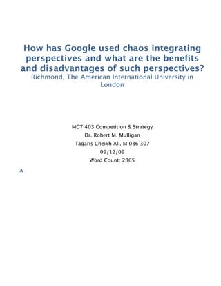 How has Google used chaos integrating
perspectives and what are the beneﬁts
and disadvantages of such perspectives?
Richmond, The American International University in
London
MGT 403 Competition & Strategy
Dr. Robert M. Mulligan
Tagaris Cheikh Ali, M 036 307
09/12/09
Word Count: 2865
A
 