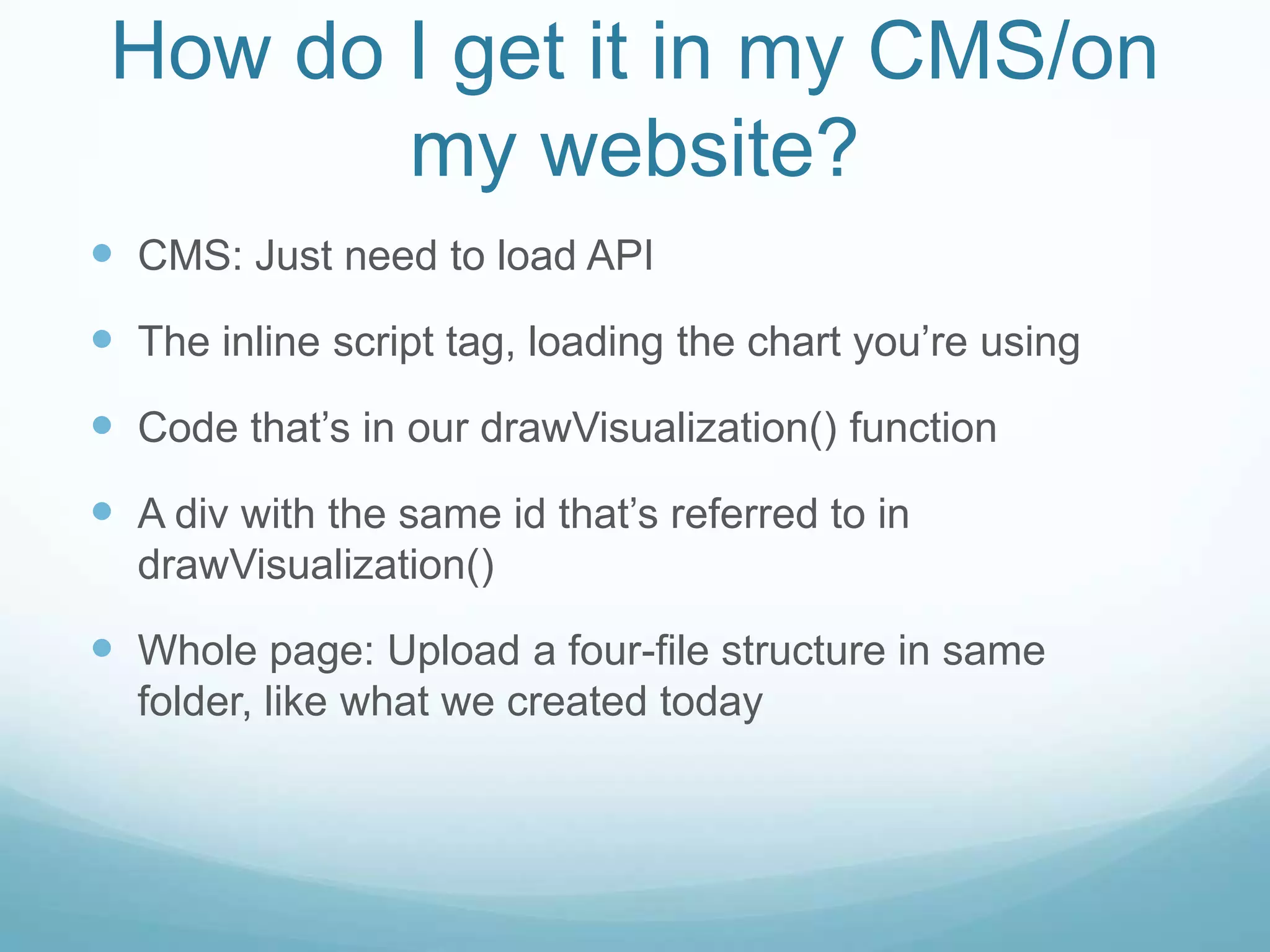 How do I get it in my CMS/on my website?CMS: Just need to load APIThe inline script tag, loading the chart you’re usingCode that’s in our drawVisualization() functionA div with the same id that’s referred to in drawVisualization()Whole page: Upload a four-file structure in same folder, like what we created today
