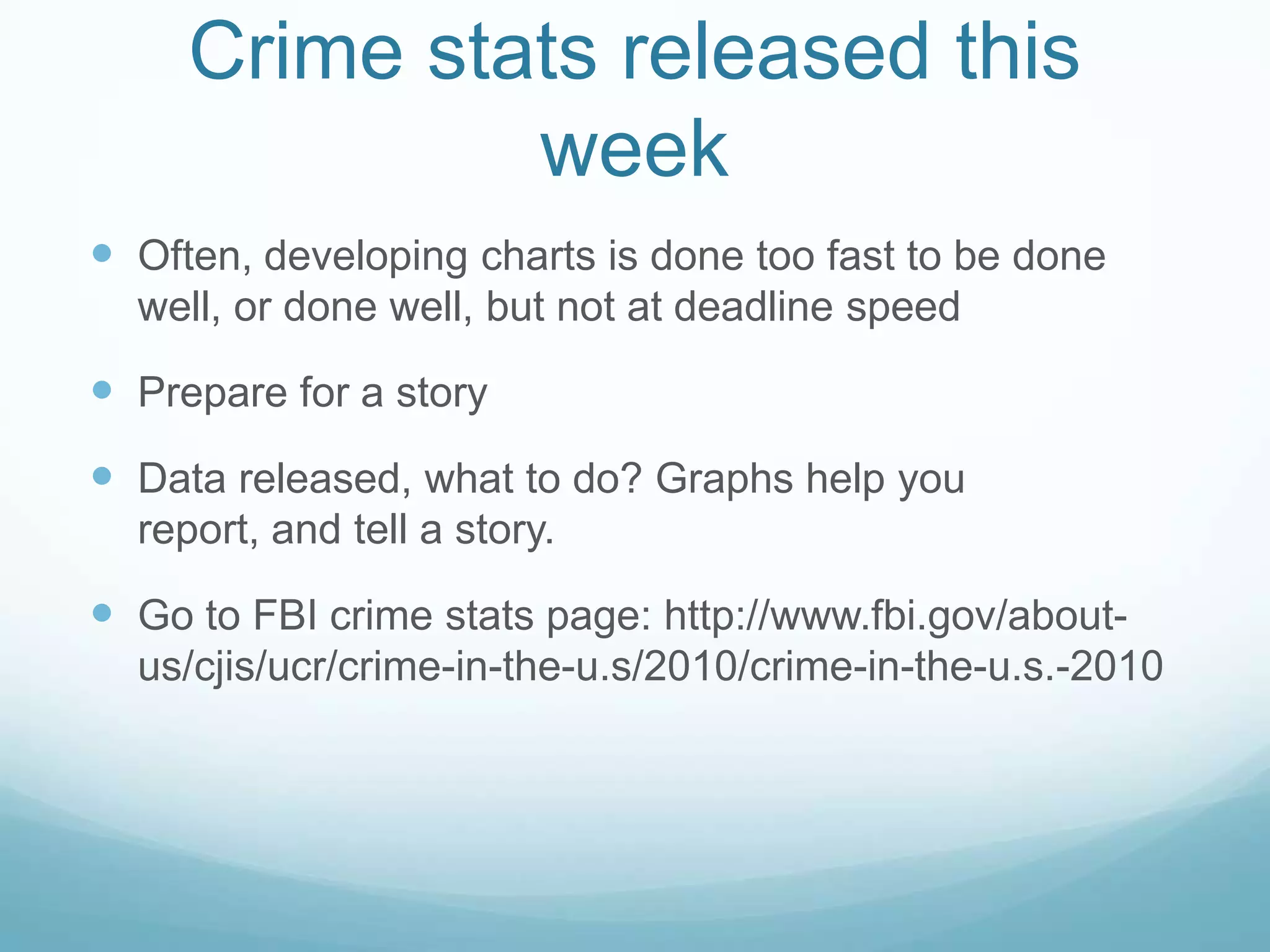 Crime stats released this weekOften, developing charts is done too fast to be done well, or done well, but not at deadline speedPrepare for a storyData released, what to do? Graphs help you report, and tell a story.Go to FBI crime stats page: http://www.fbi.gov/about-us/cjis/ucr/crime-in-the-u.s/2010/crime-in-the-u.s.-2010