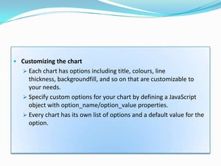  Customizing the chart
    Each chart has options including title, colours, line
     thickness, backgroundfill, and so on that are customizable to
     your needs.
    Specify custom options for your chart by defining a JavaScript
     object with option_name/option_value properties.
    Every chart has its own list of options and a default value for the
     option.
 