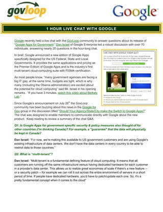 1 HOUR LIVE CHAT WITH GOOGLE


Google recently held a live chat with the GovLoop community to answer questions about its release of
“Google Apps for Government.” Dan Israel of Google Enterprise led a robust discussion with over 70
individuals, answering nearly 20 questions in the hour-long chat.

In brief, Google announced a new edition of Google Apps
specifically designed for the US Federal, State and Local
Governments. It provides the same applications and pricing as
the Premier Edition of Google Apps and is the industry’s first
multi-tenant cloud computing suite with FISMA certification.

As most people know, “many government agencies are facing a
big IT gap, at the same time, budgets are tight, which is why
many (including the Obama administration) are excited about
the potential for cloud computing” said Mr. Israel in his opening
remarks. “If you have 3 minutes, watch this video about Berkely
Lab.”

Since Google’s announcement on July 26th the GovLoop
community has been buzzing about this news in the Google for
Gov group in the discussion titled “Should Your Agency/State/City make the Switch to Google Apps?”
The chat was designed to enable members to communicate directly with Google about the new
product. Keep reading to review a summary of the chat Q&A.

Q1. Is Google Apps for government specific security & policy measures also thought of for
other countries (I'm thinking Canada)? For example, a "guarantee" that the data will physically
be kept in Canada?

Dan Israel: “For now, we're making this available to US government customers and are using Google's
existing infrastructure of data centers. We don't have the data centers in every country to be able to
restrict data to those countries.”

Q2. What is “multi-tenant”?

Dan Israel: “Multi-tenant is a fundamental defining feature of cloud computing. It means that all
customers are running off the same infrastructure versus having dedicated hardware for each customer
in a provider's data center. This allows us to realize great economies of scale if there's a new feature --
or a security patch -- for example we can roll it out across the entire environment of servers in a short
period of time. If people have dedicated hardware, you'd have to patch/update each one. So, it's a
pretty fundamental concept when it comes to the cloud”
 