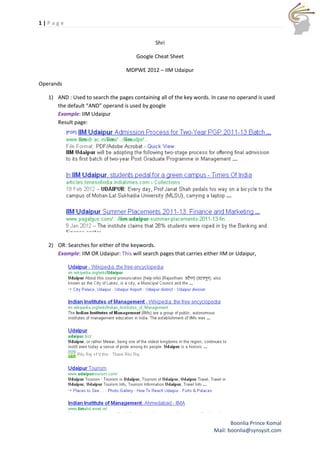 1|Page


                                               Shri

                                       Google Cheat Sheet

                                   MDPWE 2012 – IIM Udaipur

Operands

   1) AND : Used to search the pages containing all of the key words. In case no operand is used
      the default “AND” operand is used by google
      Example: IIM Udaipur
      Result page:




   2) OR: Searches for either of the keywords.
      Example: IIM OR Udaipur: This will search pages that carries either IIM or Udaipur,




                                                                              Boonlia Prince Komal
                                                                       Mail: boonlia@synsysit.com
 