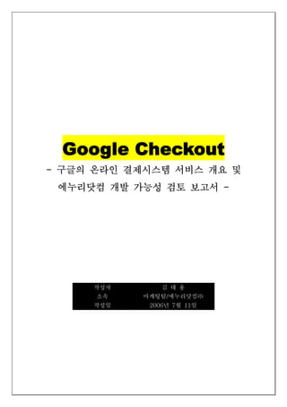 Google Checkout
- 구글의 온라인 결제시스템 서비스 개요 및
 에누리닷컴 개발 가능성 검토 보고서 -




     작성자       김 태 용
      소속   마케팅팀/에누리닷컴㈜
     작성일    2006년 7월 11일
 