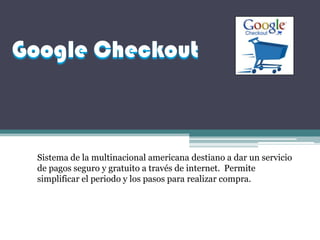 Google Checkout



  Sistema de la multinacional americana destiano a dar un servicio
  de pagos seguro y gratuito a través de internet. Permite
  simplificar el periodo y los pasos para realizar compra.
 