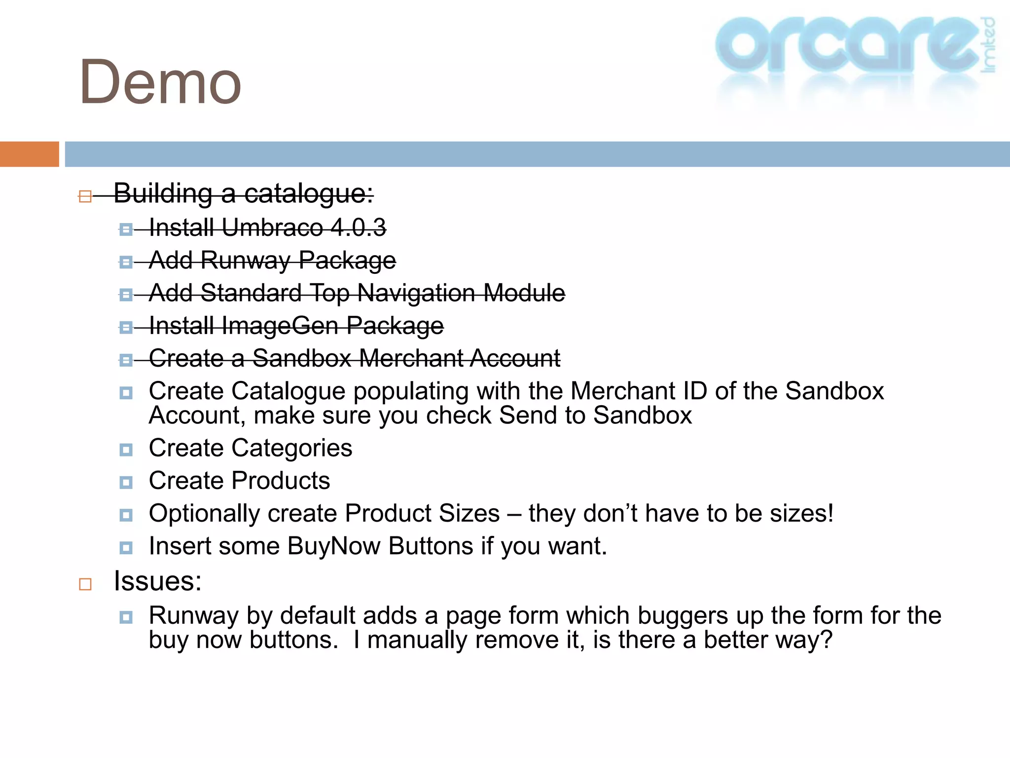 Building a catalogue:Install Umbraco 4.0.3Add Runway PackageAdd Standard Top Navigation ModuleInstall ImageGen PackageCreate a Sandbox Merchant AccountCreate Catalogue populating with the Merchant ID of the Sandbox Account, make sure you check Send to SandboxCreate CategoriesCreate ProductsOptionally create Product Sizes – they don’t have to be sizes!Insert some BuyNow Buttons if you want.Issues:Runway by default adds a page form which buggers up the form for the buy now buttons.  I manually remove it, is there a better way?Demo