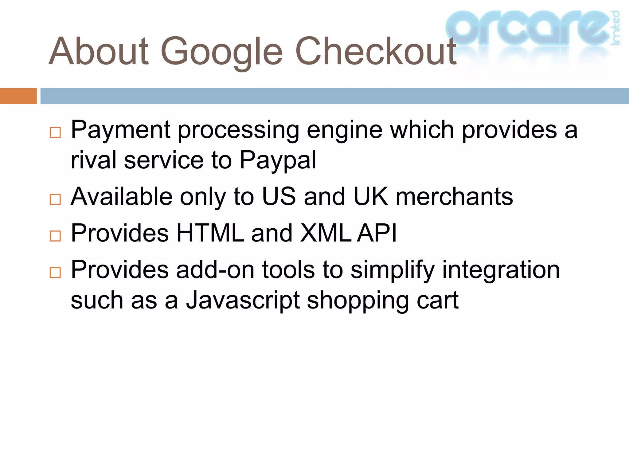 Payment processing engine which provides a rival service to PaypalAvailable only to US and UK merchantsProvides HTML and XML APIProvides add-on tools to simplify integration such as a Javascript shopping cartAbout Google Checkout