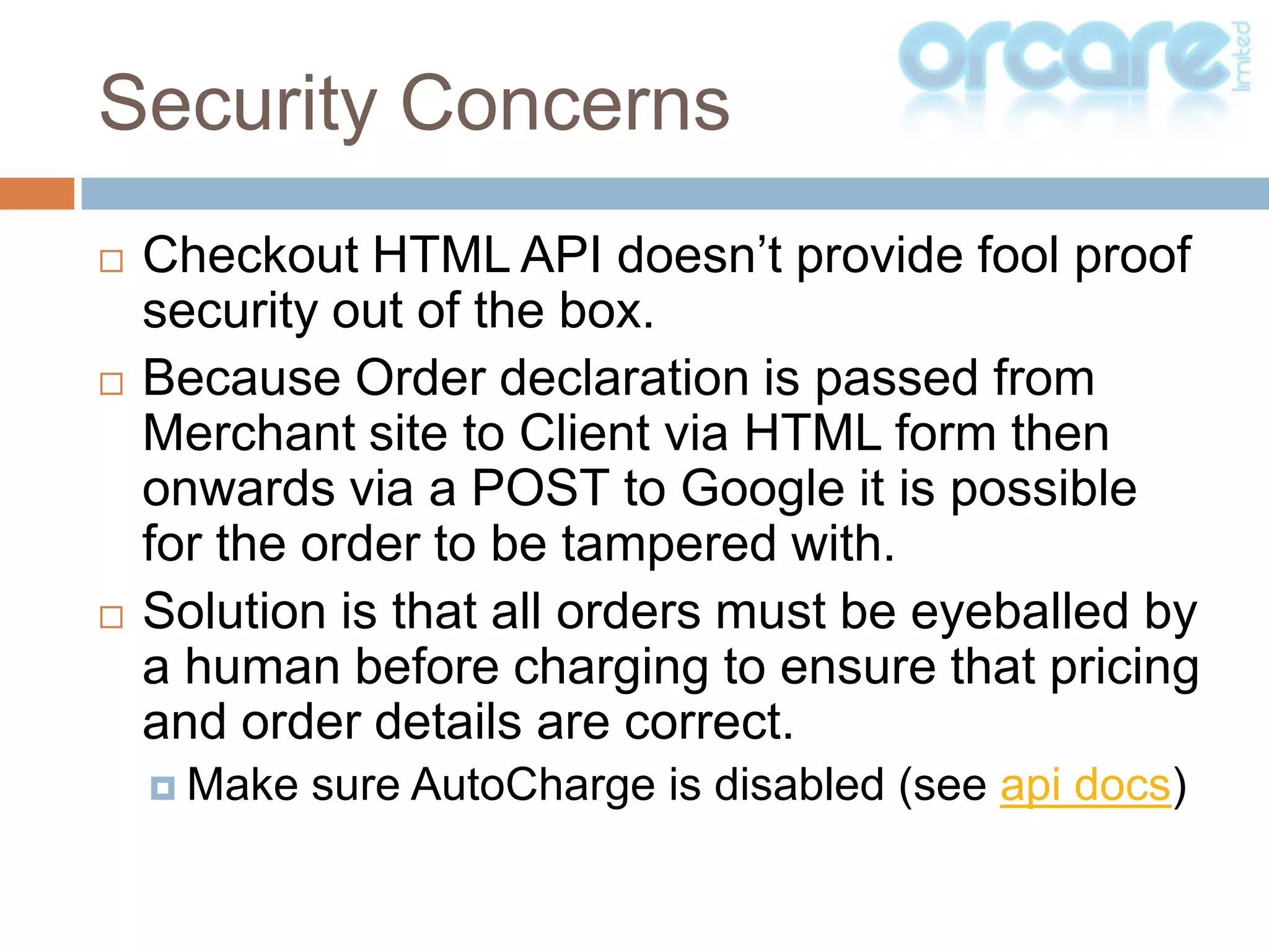 Checkout HTML API doesn’t provide fool proof security out of the box.Because Order declaration is passed from Merchant site to Client via HTML form then onwards via a POST to Google it is possible for the order to be tampered with.Solution is that all orders must be eyeballed by a human before charging to ensure that pricing and order details are correct.Make sure AutoCharge is disabled (see api docs)Security Concerns