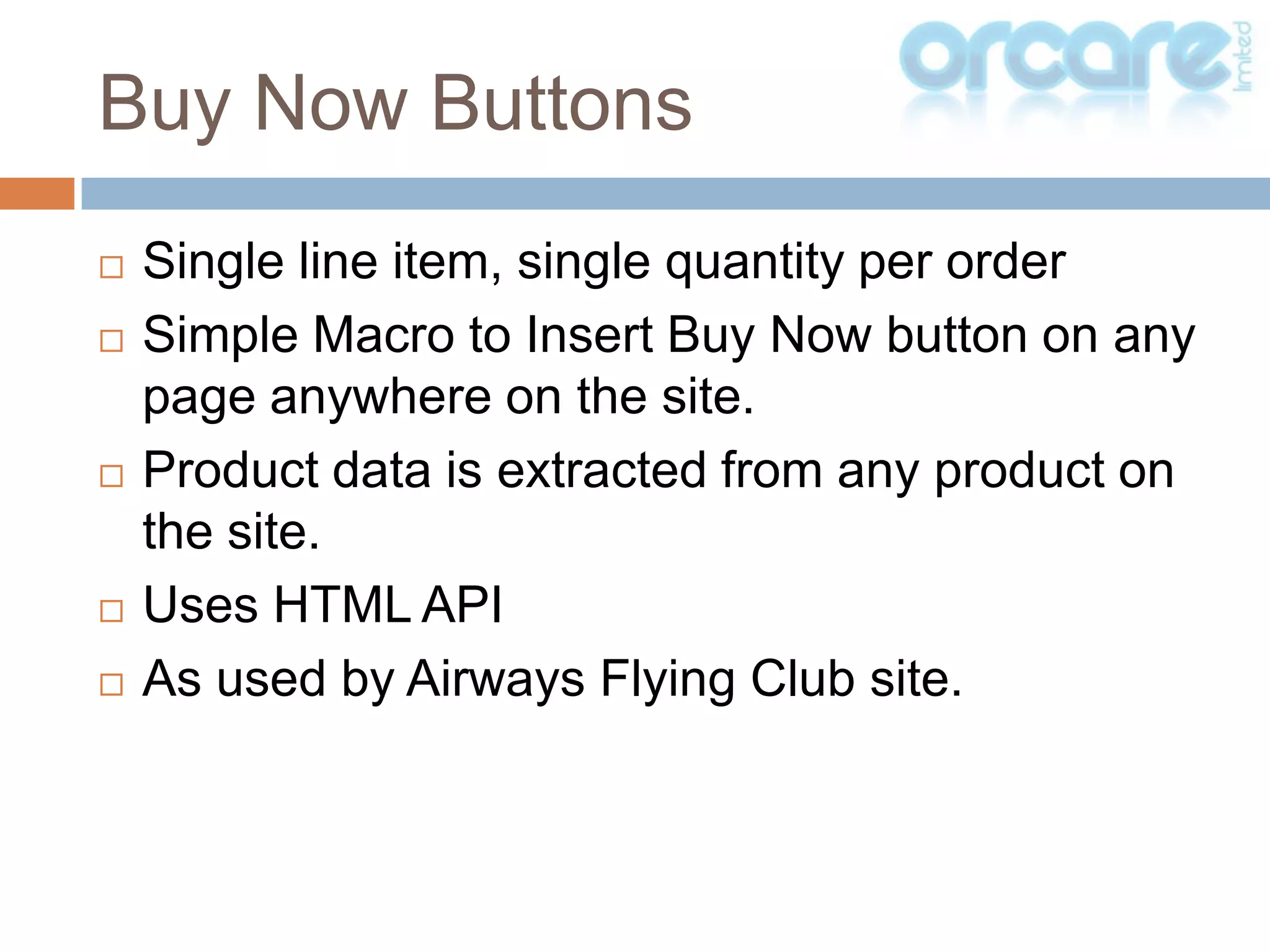 Single line item, single quantity per orderSimple Macro to Insert Buy Now button on any page anywhere on the site.Product data is extracted from any product on the site.Uses HTML APIAs used by Airways Flying Club site.Buy Now Buttons