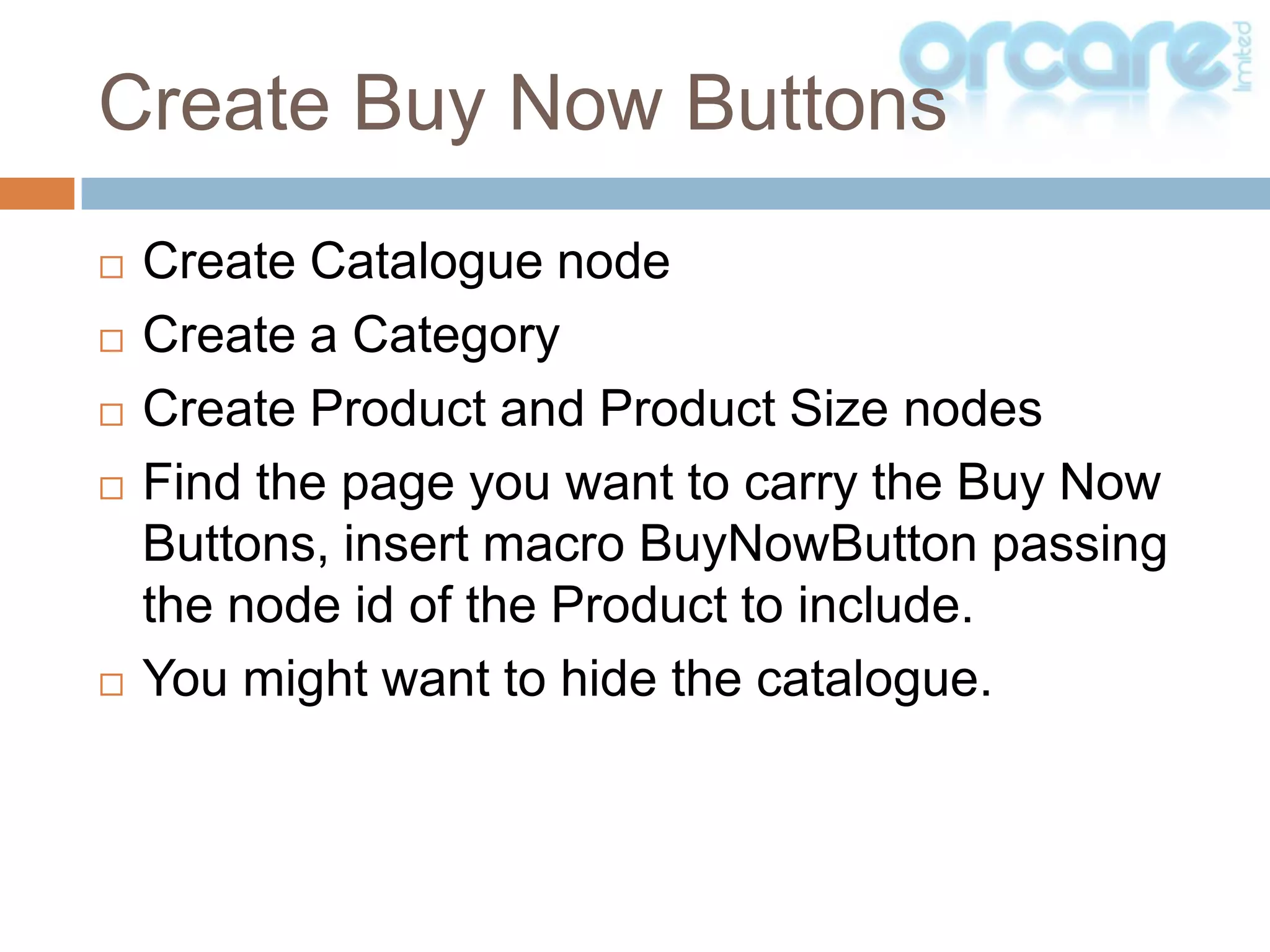 Create Catalogue nodeCreate a CategoryCreate Product and Product Size nodesFind the page you want to carry the Buy Now Buttons, insert macro BuyNowButton passing the node id of the Product to include.You might want to hide the catalogue.Create Buy Now Buttons