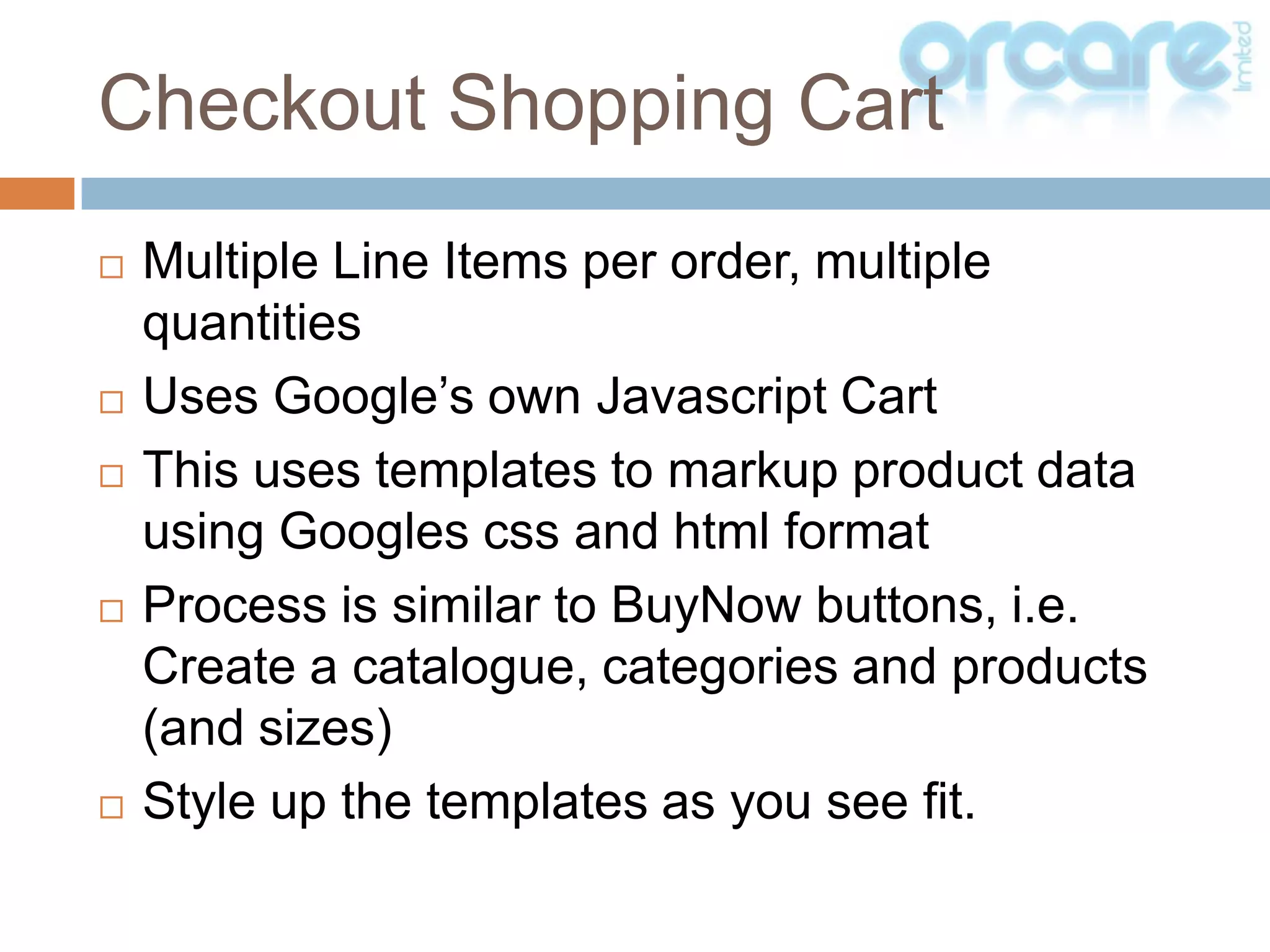 Multiple Line Items per order, multiple quantitiesUses Google’s own Javascript CartThis uses templates to markup product data using Googlescss and html formatProcess is similar to BuyNow buttons, i.e. Create a catalogue, categories and products (and sizes)Style up the templates as you see fit.Checkout Shopping Cart